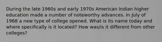 During the late 1960s and early 1970s American Indian higher education made a number of noteworthy advances. In July of 1968 a new type of college opened. What is its name today and where specifically is it located? How was/is it different from other colleges?