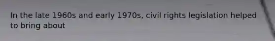 In the late 1960s and early 1970s, civil rights legislation helped to bring about