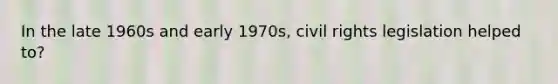 In the late 1960s and early 1970s, civil rights legislation helped to?