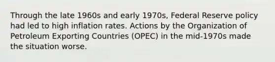 Through the late 1960s and early 1970s, Federal Reserve policy had led to high inflation rates. Actions by the Organization of Petroleum Exporting Countries (OPEC) in the mid-1970s made the situation worse.