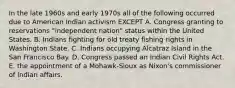 In the late 1960s and early 1970s all of the following occurred due to American Indian activism EXCEPT A. Congress granting to reservations "independent nation" status within the United States. B. Indians fighting for old treaty fishing rights in Washington State. C. Indians occupying Alcatraz Island in the San Francisco Bay. D. Congress passed an Indian Civil Rights Act. E. the appointment of a Mohawk-Sioux as Nixon's commissioner of Indian affairs.