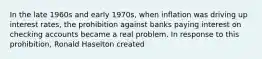 ​In the late 1960s and early 1970s, when inflation was driving up interest rates, the prohibition against banks paying interest on checking accounts became a real problem. In response to this prohibition, Ronald Haselton created