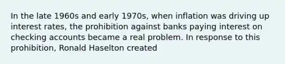 ​In the late 1960s and early 1970s, when inflation was driving up interest rates, the prohibition against banks paying interest on checking accounts became a real problem. In response to this prohibition, Ronald Haselton created