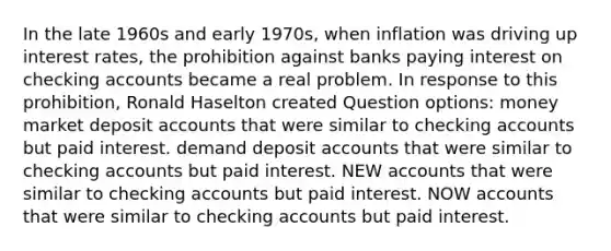 ​In the late 1960s and early 1970s, when inflation was driving up interest rates, the prohibition against banks paying interest on checking accounts became a real problem. In response to this prohibition, Ronald Haselton created Question options: ​money market deposit accounts that were similar to checking accounts but paid interest. ​demand deposit accounts that were similar to checking accounts but paid interest. ​NEW accounts that were similar to checking accounts but paid interest. ​NOW accounts that were similar to checking accounts but paid interest.