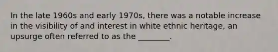 In the late 1960s and early 1970s, there was a notable increase in the visibility of and interest in white ethnic heritage, an upsurge often referred to as the ________.