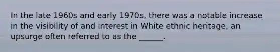 In the late 1960s and early 1970s, there was a notable increase in the visibility of and interest in White ethnic heritage, an upsurge often referred to as the ______.