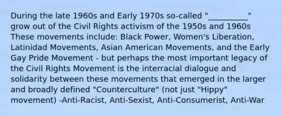 During the late 1960s and Early 1970s so-called "__________" grow out of the Civil Rights activism of the 1950s and 1960s These movements include: Black Power, Women's Liberation, Latinidad Movements, Asian American Movements, and the Early Gay Pride Movement - but perhaps the most important legacy of the Civil Rights Movement is the interracial dialogue and solidarity between these movements that emerged in the larger and broadly defined "Counterculture" (not just "Hippy" movement) -Anti-Racist, Anti-Sexist, Anti-Consumerist, Anti-War