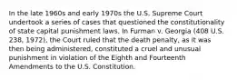 In the late 1960s and early 1970s the U.S. Supreme Court undertook a series of cases that questioned the constitutionality of state capital punishment laws. In Furman v. Georgia (408 U.S. 238, 1972), the Court ruled that the death penalty, as it was then being administered, constituted a cruel and unusual punishment in violation of the Eighth and Fourteenth Amendments to the U.S. Constitution.