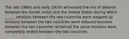 The late 1960s and early 1970s witnessed the era of détente between the Soviet Union and the United States during which _____. tensions between the two countries were stepped up tensions between the two countries were reduced tensions between the two countries remained the same tensions were completely ended between the two countries