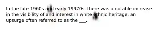 In the late 1960s and early 19970s, there was a notable increase in the visibility of and interest in white ethnic heritage, an upsurge often referred to as the ___.