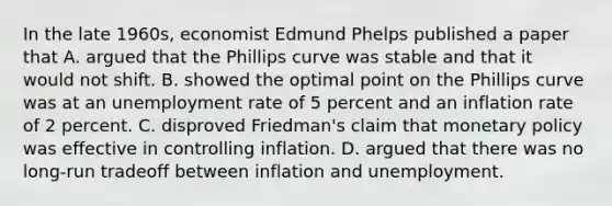 In the late 1960s, economist Edmund Phelps published a paper that A. argued that the Phillips curve was stable and that it would not shift. B. showed the optimal point on the Phillips curve was at an <a href='https://www.questionai.com/knowledge/kh7PJ5HsOk-unemployment-rate' class='anchor-knowledge'>unemployment rate</a> of 5 percent and an inflation rate of 2 percent. C. disproved Friedman's claim that <a href='https://www.questionai.com/knowledge/kEE0G7Llsx-monetary-policy' class='anchor-knowledge'>monetary policy</a> was effective in controlling inflation. D. argued that there was no long-run tradeoff between inflation and unemployment.