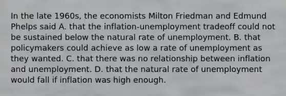 In the late 1960s, the economists Milton Friedman and Edmund Phelps said A. that the inflation-unemployment tradeoff could not be sustained below the natural rate of unemployment. B. that policymakers could achieve as low a rate of unemployment as they wanted. C. that there was no relationship between inflation and unemployment. D. that the natural rate of unemployment would fall if inflation was high enough.