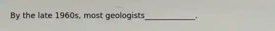 By the late 1960s, most geologists_____________.