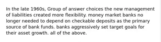 In the late 1960s, Group of answer choices the new management of liabilities created more flexibility. money market banks no longer needed to depend on checkable deposits as the primary source of bank funds. banks aggressively set target goals for their asset growth. all of the above.