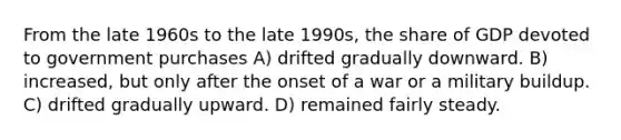 From the late 1960s to the late 1990s, the share of GDP devoted to government purchases A) drifted gradually downward. B) increased, but only after the onset of a war or a military buildup. C) drifted gradually upward. D) remained fairly steady.