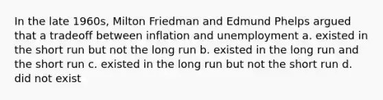 In the late 1960s, Milton Friedman and Edmund Phelps argued that a tradeoff between inflation and unemployment a. existed in the short run but not the long run b. existed in the long run and the short run c. existed in the long run but not the short run d. did not exist