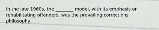 In the late 1960s, the ________ model, with its emphasis on rehabilitating offenders, was the prevailing corrections philosophy.