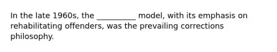 In the late 1960s, the __________ model, with its emphasis on rehabilitating offenders, was the prevailing corrections philosophy.