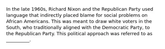 In the late 1960s, Richard Nixon and the Republican Party used language that indirectly placed blame for social problems on African Americans. This was meant to draw white voters in the South, who traditionally aligned with the Democratic Party, to the Republican Party. This political approach was referred to as __________.