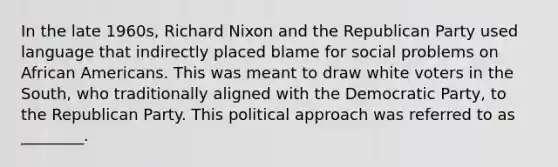 In the late 1960s, Richard Nixon and the Republican Party used language that indirectly placed blame for social problems on African Americans. This was meant to draw white voters in the South, who traditionally aligned with the Democratic Party, to the Republican Party. This political approach was referred to as ________.