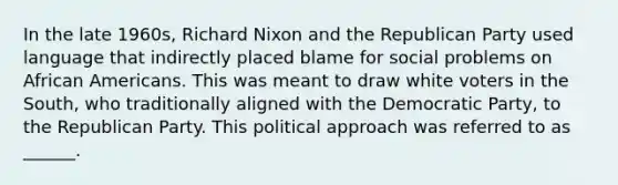 In the late 1960s, Richard Nixon and the Republican Party used language that indirectly placed blame for social problems on African Americans. This was meant to draw white voters in the South, who traditionally aligned with the Democratic Party, to the Republican Party. This political approach was referred to as ______.