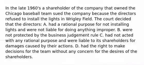 In the late 1960's a shareholder of the company that owned the Chicago baseball team sued the company because the directors refused to install the lights in Wrigley Field. The court decided that the directors: A. had a rational purpose for not installing lights and were not liable for doing anything improper. B. were not protected by the business judgement rule C. had not acted with any rational purpose and were liable to its shareholders for damages caused by their actions. D. had the right to make decisions for the team without any concern for the desires of the shareholders.