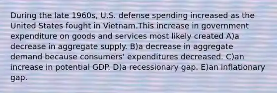 During the late 1960s, U.S. defense spending increased as the United States fought in Vietnam.This increase in government expenditure on goods and services most likely created A)a decrease in aggregate supply. B)a decrease in aggregate demand because consumers' expenditures decreased. C)an increase in potential GDP. D)a recessionary gap. E)an inflationary gap.