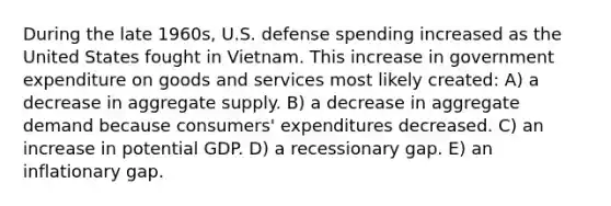 During the late 1960s, U.S. defense spending increased as the United States fought in Vietnam. This increase in government expenditure on goods and services most likely created: A) a decrease in aggregate supply. B) a decrease in aggregate demand because consumers' expenditures decreased. C) an increase in potential GDP. D) a recessionary gap. E) an inflationary gap.