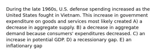 During the late 1960s, U.S. defense spending increased as the United States fought in Vietnam. This increase in government expenditure on goods and services most likely created A) a decrease in aggregate supply. B) a decrease in aggregate demand because consumers' expenditures decreased. C) an increase in potential GDP. D) a recessionary gap. E) an inflationary gap