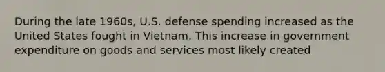 During the late​ 1960s, U.S. defense spending increased as the United States fought in Vietnam. This increase in government expenditure on goods and services most likely created