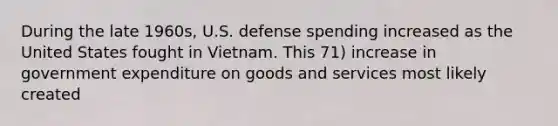 During the late 1960s, U.S. defense spending increased as the United States fought in Vietnam. This 71) increase in government expenditure on goods and services most likely created