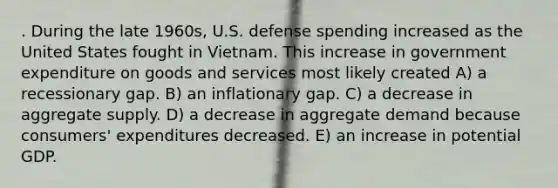 . During the late 1960s, U.S. defense spending increased as the United States fought in Vietnam. This increase in government expenditure on goods and services most likely created A) a recessionary gap. B) an inflationary gap. C) a decrease in aggregate supply. D) a decrease in aggregate demand because consumers' expenditures decreased. E) an increase in potential GDP.