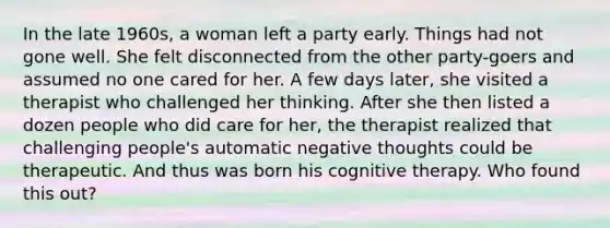 In the late 1960s, a woman left a party early. Things had not gone well. She felt disconnected from the other party-goers and assumed no one cared for her. A few days later, she visited a therapist who challenged her thinking. After she then listed a dozen people who did care for her, the therapist realized that challenging people's automatic negative thoughts could be therapeutic. And thus was born his cognitive therapy. Who found this out?