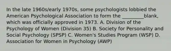 In the late 1960s/early 1970s, some psychologists lobbied the American Psychological Association to form the _________blank, which was officially approved in 1973. A. Division of the Psychology of Women (Division 35) B. Society for Personality and Social Psychology (SPSP) C. Women's Studies Program (WSP) D. Association for Women in Psychology (AWP)