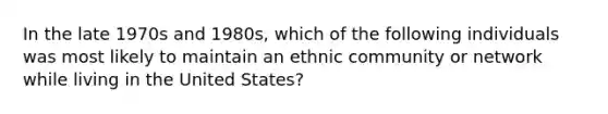 In the late 1970s and 1980s, which of the following individuals was most likely to maintain an ethnic community or network while living in the United States?