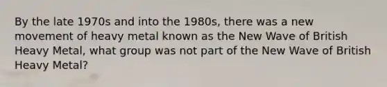 By the late 1970s and into the 1980s, there was a new movement of heavy metal known as the New Wave of British Heavy Metal, what group was not part of the New Wave of British Heavy Metal?