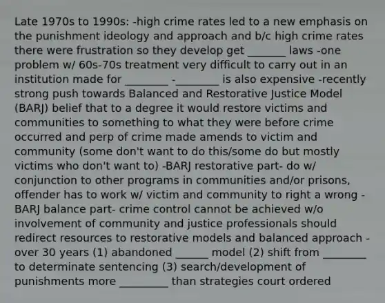 Late 1970s to 1990s: -high crime rates led to a new emphasis on the punishment ideology and approach and b/c high crime rates there were frustration so they develop get _______ laws -one problem w/ 60s-70s treatment very difficult to carry out in an institution made for ________ -________ is also expensive -recently strong push towards Balanced and Restorative Justice Model (BARJ) belief that to a degree it would restore victims and communities to something to what they were before crime occurred and perp of crime made amends to victim and community (some don't want to do this/some do but mostly victims who don't want to) -BARJ restorative part- do w/ conjunction to other programs in communities and/or prisons, offender has to work w/ victim and community to right a wrong -BARJ balance part- crime control cannot be achieved w/o involvement of community and justice professionals should redirect resources to restorative models and balanced approach -over 30 years (1) abandoned ______ model (2) shift from ________ to determinate sentencing (3) search/development of punishments more _________ than strategies court ordered