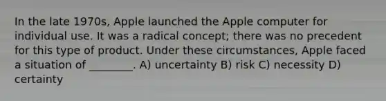 In the late 1970s, Apple launched the Apple computer for individual use. It was a radical concept; there was no precedent for this type of product. Under these circumstances, Apple faced a situation of ________. A) uncertainty B) risk C) necessity D) certainty