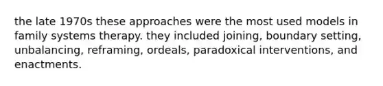 the late 1970s these approaches were the most used models in family systems therapy. they included joining, boundary setting, unbalancing, reframing, ordeals, paradoxical interventions, and enactments.