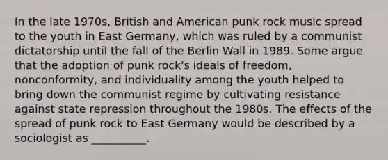 In the late 1970s, British and American punk rock music spread to the youth in East Germany, which was ruled by a communist dictatorship until the fall of the Berlin Wall in 1989. Some argue that the adoption of punk rock's ideals of freedom, nonconformity, and individuality among the youth helped to bring down the communist regime by cultivating resistance against state repression throughout the 1980s. The effects of the spread of punk rock to East Germany would be described by a sociologist as __________.