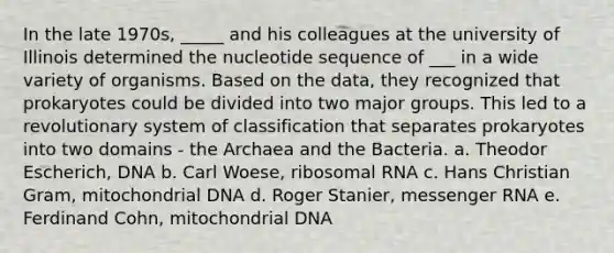 In the late 1970s, _____ and his colleagues at the university of Illinois determined the nucleotide sequence of ___ in a wide variety of organisms. Based on the data, they recognized that prokaryotes could be divided into two major groups. This led to a revolutionary system of classification that separates prokaryotes into two domains - the Archaea and the Bacteria. a. Theodor Escherich, DNA b. Carl Woese, ribosomal RNA c. Hans Christian Gram, mitochondrial DNA d. Roger Stanier, messenger RNA e. Ferdinand Cohn, mitochondrial DNA