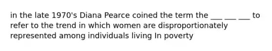 in the late 1970's Diana Pearce coined the term the ___ ___ ___ to refer to the trend in which women are disproportionately represented among individuals living In poverty