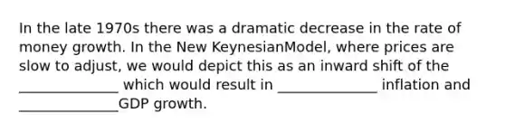 In the late 1970s there was a dramatic decrease in the rate of money growth. In the New KeynesianModel, where prices are slow to adjust, we would depict this as an inward shift of the ______________ which would result in ______________ inflation and ______________GDP growth.