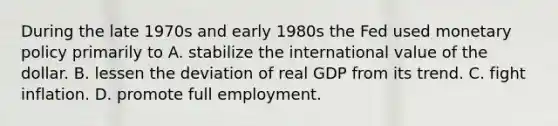 During the late 1970s and early 1980s the Fed used monetary policy primarily to A. stabilize the international value of the dollar. B. lessen the deviation of real GDP from its trend. C. fight inflation. D. promote full employment.