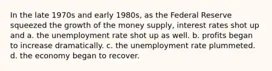 In the late 1970s and early 1980s, as the Federal Reserve squeezed the growth of the money supply, interest rates shot up and a. the unemployment rate shot up as well. b. profits began to increase dramatically. c. the unemployment rate plummeted. d. the economy began to recover.