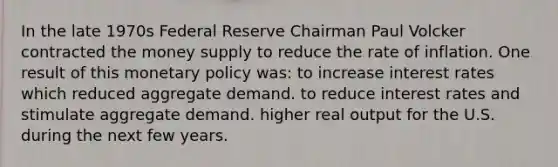 In the late 1970s Federal Reserve Chairman Paul Volcker contracted the money supply to reduce the rate of inflation. One result of this monetary policy was: to increase interest rates which reduced aggregate demand. to reduce interest rates and stimulate aggregate demand. higher real output for the U.S. during the next few years.