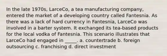 In the late 1970s, LarceCo, a tea manufacturing company, entered the market of a developing country called Fantesnia. As there was a lack of hard currency in Fantesnia, LarceCo was involved in a barter system. It exchanged its tea-based products for the local vodka of Fantesnia. This scenario illustrates that LarceCo had engaged in _____. a. countertrade b. foreign outsourcing c. franchising d. direct investment