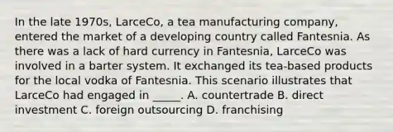 In the late 1970s, LarceCo, a tea manufacturing company, entered the market of a developing country called Fantesnia. As there was a lack of hard currency in Fantesnia, LarceCo was involved in a barter system. It exchanged its tea-based products for the local vodka of Fantesnia. This scenario illustrates that LarceCo had engaged in _____. A. countertrade B. direct investment C. foreign outsourcing D. franchising