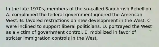 In the late 1970s, members of the so-called Sagebrush Rebellion A. complained the federal government ignored the American West. B. favored restrictions on new development in the West. C. were inclined to support liberal politicians. D. portrayed the West as a victim of government control. E. mobilized in favor of stricter immigration controls in the West.