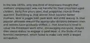 In the late 1970s, only one-third of Americans thought that mothers' employment was not harmful for their preschool-aged children. Forty-five years later, that proportion rose to three-quarters, illustrating a. that women have become better mothers, able to juggle both paid work and child rearing. b. that popular attitudes toward the appropriate divisions between men and women have gradually shifted. c. that Americans tend to value the Protestant work ethic, encouraging everyone, despite their social status, to engage in paid labor. d. the limits of the feminist movement, which failed to make care work a waged occupation.